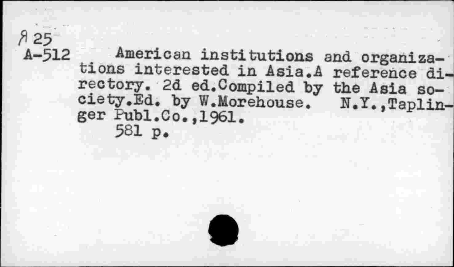 ﻿/*25
A-512 American institutions and organizations interested in Asia.A reference di' rectory. 2d ed.Compiled by the Asia society.Ed. by W.Morehouse.	N.Y. .Taplin-
ger Publ.Co.,1961.
581 p.